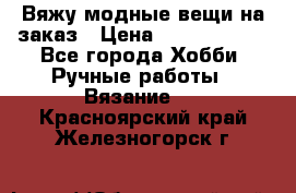 Вяжу модные вещи на заказ › Цена ­ 3000-10000 - Все города Хобби. Ручные работы » Вязание   . Красноярский край,Железногорск г.